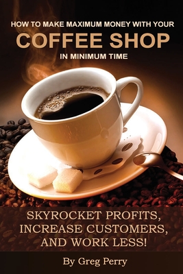 How to Make Maximum Money with Your Coffee Shop in Minimum Time: Skyrocket Profits, Increase Customers, and Work Less! - Perry, Greg