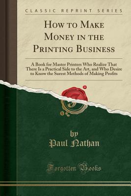 How to Make Money in the Printing Business: A Book for Master Printers Who Realize That There Is a Practical Side to the Art, and Who Desire to Know the Surest Methods of Making Profits (Classic Reprint) - Nathan, Paul