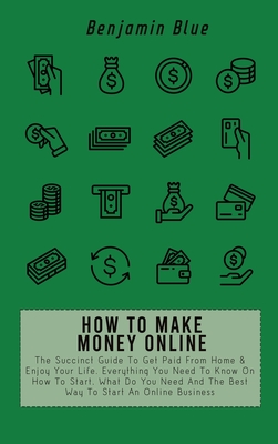 How to Make Money Online: The Succinct Guide To Get Paid From Home & Enjoy Your Life. Everything You Need To Know On How To Start, What Do You Need And The Best Way To Start An Online Business - Blue, Benjamin