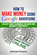 How To Make Money Using Google Advertising: An Easy-Guide To Minimize The Work And Maximize Your Profits