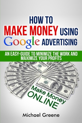 How To Make Money Using Google Advertising: An Easy-Guide To Minimize The Work And Maximize Your Profits - Greene, Michael