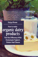 How to Make Organic Dairy Products: Feel the Difference with Homemade Yoghurt, Butter and Different Kinds of Cheese