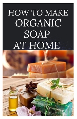 How to Make Organic Soap at Home: D-I-Y Step-by-Step Guide on How to Make Your Organic Soap to Prevent Bacterial and Achieve Healthy Skin - David, Dr Elizabeth