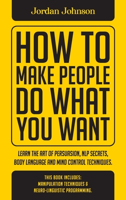 How To Make People Do What You Want: Learn The Art Of Persuasion, Nlp Secrets, Body Language And Mind Control Techniques. - Johnson, Jordan