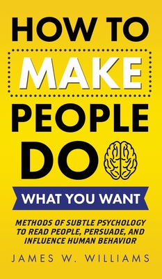 How to Make People Do What You Want: Methods of Subtle Psychology to Read People, Persuade, and Influence Human Behavior - W Williams, James