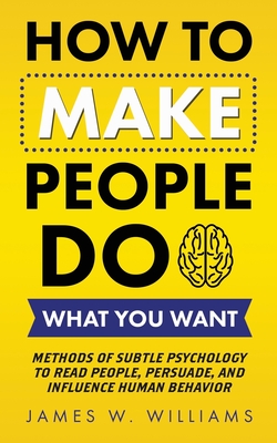 How to Make People Do What You Want: Methods of Subtle Psychology to Read People, Persuade, and Influence Human Behavior - Williams, James W