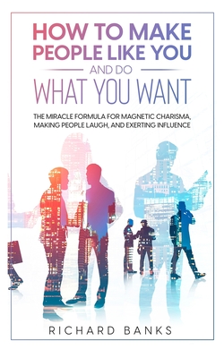 How to Make People Like You and Do What You Want: The Miracle Formula for Magnetic Charisma, Making People Laugh, and Exerting Influence - Banks, Richard