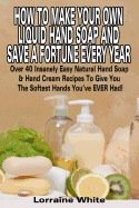 How to Make Your Own Liquid Hand Soap & Save a Fortune Every Year: Over 40 Insanely Easy Natural Hand Soap & Hand Cream Recipes to Give You the Softest Hands You've Ever Had