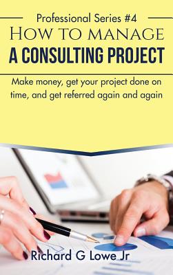 How to Manage a Consulting Project: Make Money, Get Your Project Done on Time, and Get Referred Again and Again - Lowe, Richard G, Jr.