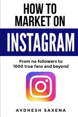 How to Market on Instagram: From No followers to 1000 true fans and beyond - Saxena, Avdhesh