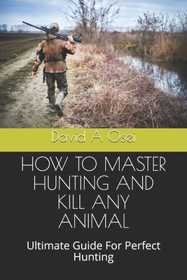 How to Master Hunting and Kill Any Animal: Ultimate Guide For Perfect Hunting - Osei, David a