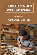 How To Master Woodworking: Making Your Own Furniture: Woodworking Plan