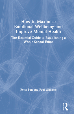 How to Maximise Emotional Wellbeing and Improve Mental Health: The Essential Guide to Establishing a Whole-School Ethos - Tutt, Rona, and Williams, Paul