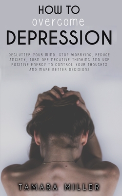 How to Overcome Depression: Declutter Your Mind, Stop Worrying, Reduce Anxiety, Turn Off Negative Thinking and Use Positive Energy to Control Your Thoughts and Make Better Decisions - Miller, Tamara