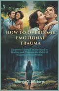 How to Overcome Emotional Trauma: Empower yourself on the road to Healing and cultivate the habit of Happiness from within