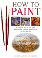 How to Paint: A Complete Step-By-Step Guide for Beginners Covering Watercolours, Acrylics and Oils - Gair, Angela, and Sidaway, Ian