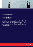 How to Parse: an attempt to apply the principles of scholarship to English grammar - with appendixes on analysis, spelling, and punctuation