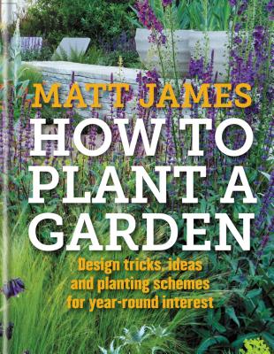 How to Plant a Garden: Design Tricks, Ideas and Planting Schemes for Year-Round Interest - James, Matt