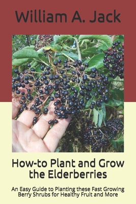 How-to Plant and Grow the Elderberries: An Easy Guide to Planting these Fast Growing Berry Shrubs for Healthy Fruit and More - Jack, William a