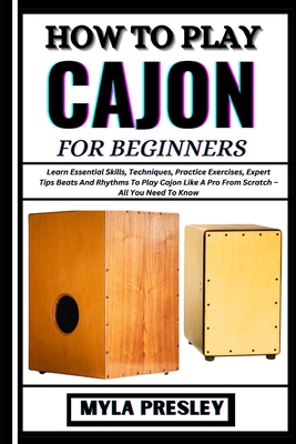 How to Play Cajon for Beginners: Learn Essential Skills, Techniques, Practice Exercises, Expert Tips Beats And Rhythms To Play Cajon Like A Pro From Scratch - All You Need To Know - Presley, Myla