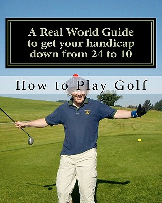 How to play Golf: A Real World user guide to getting your handicap down from 24 to 10...and beyond. - Sutton, Tim