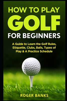 How to Play Golf For Beginners: A Guide to Learn the Golf Rules, Etiquette, Clubs, Balls, Types of Play, & A Practice Schedule - Banks, Roger