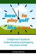 How to Play Golf Like a Pro: A Beginner's Guide to Understanding and Enjoying the Game of Golf