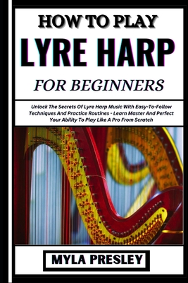 How to Play Lyre Harp for Beginners: Unlock The Secrets Of Lyre Harp Music With Easy-To-Follow Techniques And Practice Routines - Learn Master And Perfect Your Ability To Play Like A Pro From Scratch - Presley, Myla