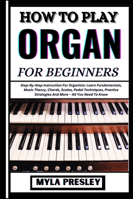 How to Play Organ for Beginners: Step-By-Step Instruction For Organists: Learn Fundamentals, Music Theory, Chords, Scales, Pedal Techniques, Practice Strategies And More - All You Need To Know - Presley, Myla