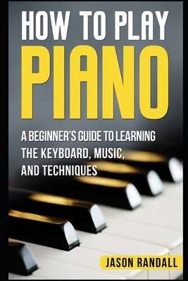 How to Play Piano: A Beginner's Guide to Learning the Keyboard, Music, and Techniques - Randall, Jason