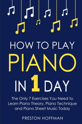 How to Play Piano: In 1 Day - The Only 7 Exercises You Need to Learn Piano Theory, Piano Technique and Piano Sheet Music Today - Hoffman, Preston