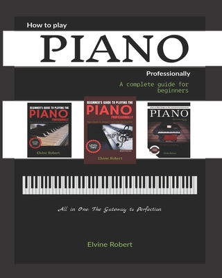 How to Play Piano Professionally: A complete guide for beginners, All in one: The Gateway to Perfection - Robert, Elvine