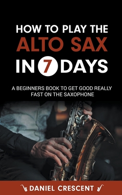 How To Play The Alto Sax in 7 Days: A Beginners Book to Get Good Really Fast on the Saxophone - Crescent, Daniel