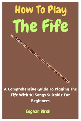 How To Play The Fife: A Comprehensive Guide To Playing The Fife With 10 Songs Suitable For Beginners - Birch, Eoghan