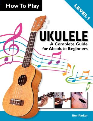 How To Play Ukulele: A Complete Guide for Absolute Beginners - Level 1 - Parker, Ben