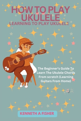 How to Play Ukulele: LEARNING TO PLAY UKULELE: The Beginner's Guide To Learn The Ukulele Chords From scratch (Learning Guitars From Home) - Fisher, Kenneth a