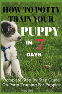 How To Potty Train Your Puppy In 7 days: Complete Step By Step Guide On Potty Training For Puppies