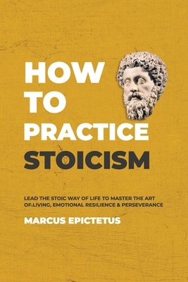 How to Practice Stoicism: Lead the stoic way of life to Master the Art of Living, Emotional Resilience & Perseverance - Make your everyday Modern life Calm, Confident & Positive - Epictetus, Marcus