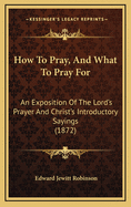 How to Pray, and What to Pray for: An Exposition of the Lord's Prayer and Christ's Introductory Sayings (1872)