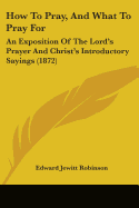 How To Pray, And What To Pray For: An Exposition Of The Lord's Prayer And Christ's Introductory Sayings (1872)