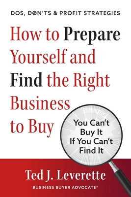 How to Prepare Yourself and Find the Right Business to Buy: You Can't Buy It If You Can't Find It - Leverette, Ted J