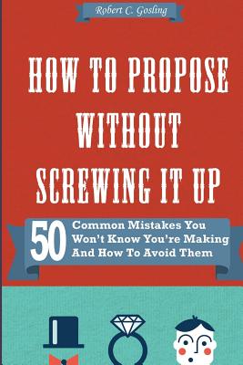 How to Propose Without Screwing It Up: 50 Common Mistakes You Won't Know You're Making and How to Avoid Them - Gosling, Robert C