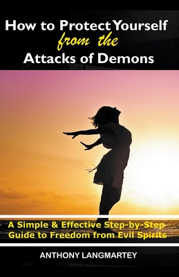 How to Protect Yourself from the Attacks of Demons: A Simple and Effective Step-by-Step Guide to Freedom from Evil Spirits - Langmartey, Anthony