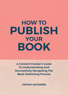 How To Publish Your Book: A Content Creator's Guide To Understanding And Successfully Navigating The Book Publishing Process