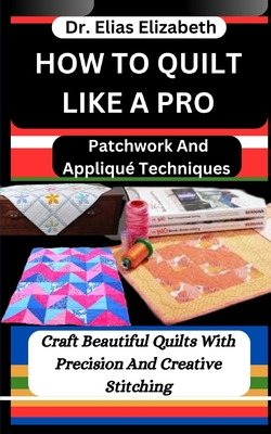 How to Quilt Like a Pro: Patchwork And Appliqu Techniques: Craft Beautiful Quilts With Precision And Creative Stitching - Elizabeth, Elias, Dr.