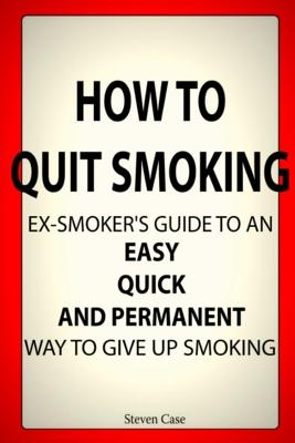 How to Quit Smoking: Ex-Smoker's Guide to an Easy, Quick and Permanent Way to Give Up Smoking - Case, Steven