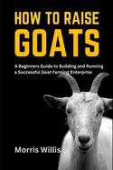 How to Raise Goats: A Beginners Guide to Building and Running a Successful Goat Farming Enterprise