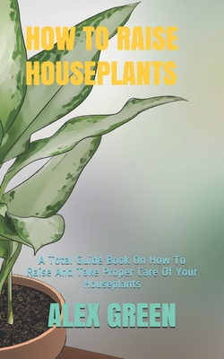 How to Raise Houseplants: A Total Guide Book On How To Raise And Take Proper Care Of Your Houseplants - Green, Alex