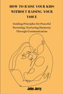 How to Raise Your Kids Without Raising Your Voice: Guiding Principles for Peaceful Parenting: Nurturing Harmony Through Communication