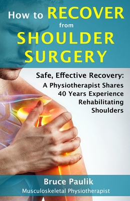 How to Recover from Shoulder Surgery: Safe, Effective Recovery: A Physiotherapist Shares 40 Years Experience Rehabilitating Shoulders - Paulik, Bruce